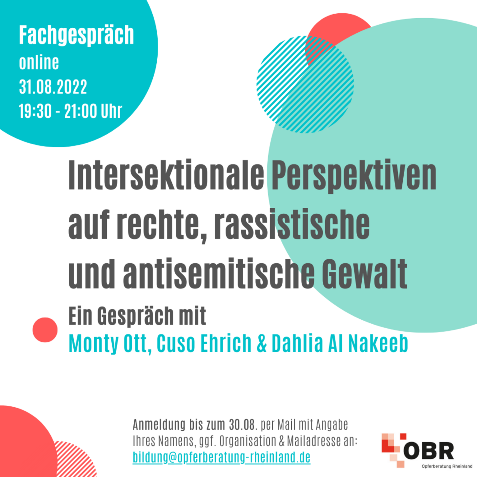 Online-Fachgespräch 31.08.2022 19:30 - 21:00 Uhr Intersektionale Perspektiven auf rechte, rassistische und antisemitische Gewalt. Ein Gespräch mit Monty Ott, Cuso Ehrich und Dahlia Al Nakeeb. Anmeldung bis zum 30.08.22 per Mail mit Angabe Ihres Namens, ggf. Organisation und Mailadresse an: bildung@opferberatung-rheinland.de