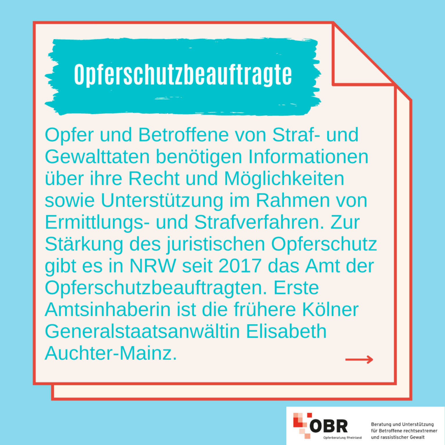 Opfer und Betroffene von Straf- und Gewalttaten benötigen Informationen über ihre Rechte und Möglichkeiten sowie Unterstützung im Rahmen von Ermittlungs- und Strafverfahren. Zur Stärkung des juristischen Opferschutz gibt es in NRW seit 2017 das Amt der Opferschutzbeauftragten. Erste Amtsinhaberin ist die frühere Kölner Generalstaatsanwältin Elisabeth Auchter-Mainz.