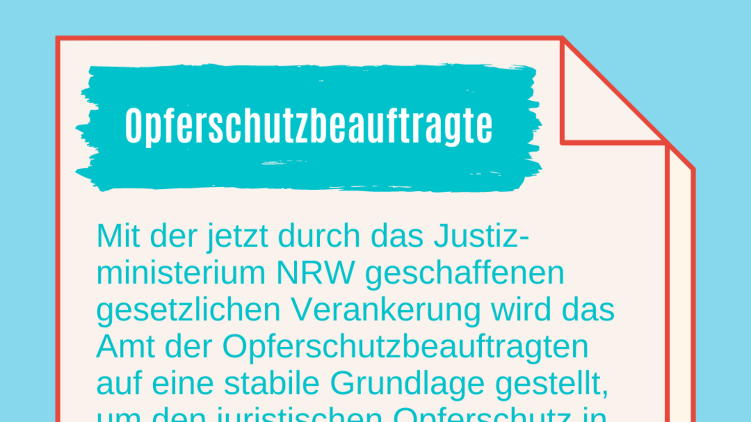 Mit der jetzt durch das Justiz-ministerium NRW geschaffenen gesetzlichen Verankerung wird das Amt der Opferschutzbeauftragten auf eine stabile Grundlage gestellt, um den juristischen Opferschutz in NRW auch zukünftig zu stärken und die Unterstützung für Opfer und Betroffene nach Gewalterfahrungen weiter auszubauen.